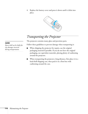 Page 114114Maintaining the Projector4. Replace the battery cover and press it down until it clicks into 
place.
Transporting the Projector
The projector contains many glass and precision parts. 
Follow these guidelines to prevent damage when transporting it: 
■When shipping the projector for repairs, use the original 
packaging material if possible. If you do not have the original 
packaging, use equivalent materials, placing plenty of cushioning 
around the projector.
■When transporting the projector a long...