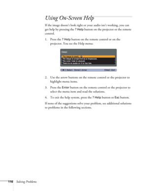Page 116116Solving Problems
Using On-Screen Help
If the image doesn’t look right or your audio isn’t working, you can 
get help by pressing the 
? Help button on the projector or the remote 
control.
1. Press the 
? Help button on the remote control or on the 
projector. You see the Help menu:
2. Use the arrow buttons on the remote control or the projector to 
highlight menu items.
3. Press the 
Enter button on the remote control or the projector to 
select the menu item and read the solutions. 
4. To exit the...