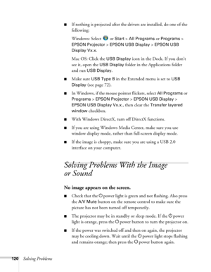 Page 120120Solving Problems
■If nothing is projected after the drivers are installed, do one of the 
following:
Windows: Select 
 or Start > All Programs or Programs > 
EPSON Projector > EPSON USB Display > EPSON USB 
Display Vx.x
.
Mac OS: Click the 
USB Display icon in the Dock. If you don’t 
see it, open the 
USB Display folder in the Applications folder 
and run 
USB Display.
■Make sure USB Type B in the Extended menu is set to USB 
Display
 (see page 72).
■In Windows, if the mouse pointer flickers, select...
