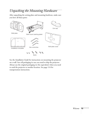 Page 13Welcome13
Unpacking the Mounting Hardware
After unpacking the setting plate and mounting hardware, make sure 
you have all these parts: 
See the Installation Guide for instructions on mounting the projector 
on a wall. Save all packaging in case you need to ship the projector. 
Always use the original packaging (or the equivalent) when you need 
to send the projector to another location. See page 114 for 
transportation instructions. 
Wall mount (setting plate)
Installation templateWall plate
Wall plate...