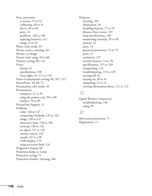 Page 178178Index
Pens, interactive
as mouse, 51 to 52
calibrating, 49 to 51
driver, 48 to 49
parts, 16
problems, 128 to 130
replacing batteries, 112
using, 47 to 52
Photo color mode, 45
Picture source, selecting, 43
Picture, see Image
Pointer tool, using, 59 to 60
Position setting, 68, 124
Power
button, 41
specifications, 138
status light, 41, 117 to 118
Power Consumption setting, 69, 107, 112
PowerPoint, 58, 60, 72
Presentation color mode, 45
Presentations
computer, 27 to 28
using the pointer tool, 59 to 60...