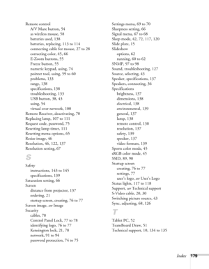 Page 179Index179 Remote control
A/V Mute button, 54
as wireless mouse, 58
batteries used, 138
batteries, replacing, 113 to 114
connecting cable for mouse, 27 to 28
correcting color, 45, 66
E-Zoom buttons, 55
Freeze button, 55
numeric keypad, using, 74
pointer tool, using, 59 to 60
problems, 133
range, 138
specifications, 138
troubleshooting, 133
USB button, 38, 43
using, 54
virtual over network, 100
Remote Receiver, deactivating, 70
Replacing lamp, 107 to 111
Request code, password, 75
Resetting lamp timer, 111...