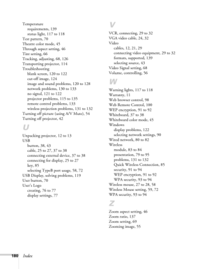 Page 180180Index
Temperature
requirements, 139
status light, 117 to 118
Test pattern, 70
Theatre color mode, 45
Through aspect setting, 46
Tint setting, 66
Tracking, adjusting, 68, 126
Transporting projector, 114
Troubleshooting
blank screen, 120 to 122
cut-off image, 124
image and sound problems, 120 to 128
network problems, 130 to 133
no signal, 121 to 122
projector problems, 115 to 135
remote control problems, 133
wireless projection problems, 131 to 132
Turning off picture (using A/V Mute), 54
Turning off...