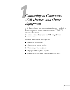 Page 2323
1
Connecting to Computers, 
USB Devices, and Other 
Equipment
This chapter tells you how to connect the projector to a notebook or 
desktop computer or to video equipment, such as a VCR, DVD 
player, or video camera.
You can also connect the projector to a USB storage device or 
document camera.
Follow the instructions in this chapter on:
■Connecting to a computer
■Connecting an external monitor 
■Connecting to video equipment
■Playing sound through the projector
■Connecting to a document camera or...