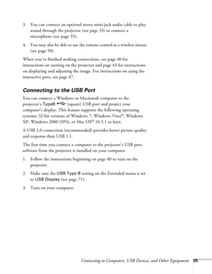Page 25Connecting to Computers, USB Devices, and Other Equipment25
3. You can connect an optional stereo mini-jack audio cable to play 
sound through the projector (see page 33) or connect a 
microphone (see page 35). 
4. You may also be able to use the remote control as a wireless mouse 
(see page 58).
When you’ve finished making connections, see page 40 for 
instructions on turning on the projector and page 43 for instructions 
on displaying and adjusting the image. For instructions on using the 
interactive...