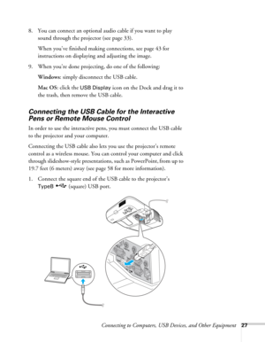 Page 27Connecting to Computers, USB Devices, and Other Equipment27
8. You can connect an optional audio cable if you want to play 
sound through the projector (see page 33). 
When you’ve finished making connections, see page 43 for 
instructions on displaying and adjusting the image.
9. When you’re done projecting, do one of the following:
Windows: simply disconnect the USB cable.
Mac OS: click the 
USB Display icon on the Dock and drag it to 
the trash, then remove the USB cable.
Connecting the USB Cable for...