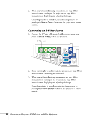Page 3030Connecting to Computers, USB Devices, and Other Equipment 3. When you’ve finished making connections, see page 40 for 
instructions on turning on the projector and page 43 for 
instructions on displaying and adjusting the image. 
Once the projector is turned on, select the image source by 
pressing the 
Source Search button on the projector or remote 
control.
Connecting an S-Video Source
1. Connect the S-Video cable to the S-Video connector on your 
player and the 
S-Video port on the projector.
2. If...