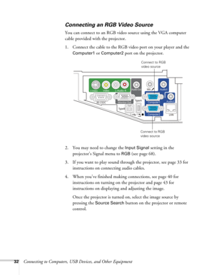 Page 3232Connecting to Computers, USB Devices, and Other Equipment
Connecting an RGB Video Source
You can connect to an RGB video source using the VGA computer 
cable provided with the projector.
1. Connect the cable to the RGB video port on your player and the 
Computer1 or Computer2 port on the projector.
2. You may need to change the 
Input Signal setting in the 
projector’s Signal menu to 
RGB (see page 68).
3. If you want to play sound through the projector, see page 33 for 
instructions on connecting...