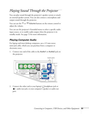 Page 33Connecting to Computers, USB Devices, and Other Equipment33
Playing Sound Through the Projector
You can play sound through the projector’s speaker system or attach 
an external speaker system. You can also connect a microphone and 
output sound through the projector.
You can use the   or   
Volume buttons on the remote control to 
adjust the volume.
You can use the projector’s Extended menu to select a specific audio 
input source, or to enable audio output when the projector is in 
standby mode. See...