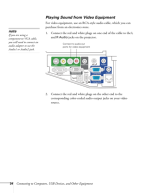 Page 3434Connecting to Computers, USB Devices, and Other Equipment
Playing Sound from Video Equipment
For video equipment, use an RCA-style audio cable, which you can 
purchase from an electronics store. 
1. Connect the red and white plugs on one end of the cable to the 
L 
and 
R Audio jacks on the projector. 
 
2. Connect the red and white plugs on the other end to the 
corresponding color-coded audio output jacks on your video 
source.
note
If you are using a 
component-to-VGA cable, 
you will need to...