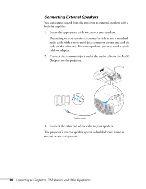 Page 3636Connecting to Computers, USB Devices, and Other Equipment
Connecting External Speakers
You can output sound from the projector to external speakers with a 
built-in amplifier. 
1. Locate the appropriate cable to connect your speakers.
Depending on your speakers, you may be able to use a standard 
audio cable with a stereo mini-jack connector on one end and pin 
jacks on the other end. For some speakers, you may need a special 
cable or adapter. 
2. Connect the stereo mini-jack end of the audio cable to...