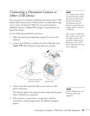 Page 37Connecting to Computers, USB Devices, and Other Equipment37
Connecting a Document Camera or 
Other USB Device 
You can connect an interactive whiteboard, document camera, USB 
thumb (flash memory) drive, USB hard drive, or multimedia storage 
viewer, such as the Epson P-7000. You can use the projector’s 
Slideshow function to display JPEG images or a presentation. See 
page 60 for details.
Use the USB cable specified for your device. 
1. Follow the instructions beginning on page 40 to turn on the...