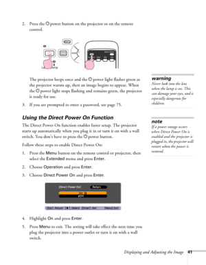 Page 41Displaying and Adjusting the Image41
2. Press the Ppower button on the projector or on the remote 
control.
The projector beeps once and the Ppower light flashes green as 
the projector warms up, then an image begins to appear. When 
the Ppower light stops flashing and remains green, the projector 
is ready for use. 
3. If you are prompted to enter a password, see page 75.
Using the Direct Power On Function
The Direct Power On function enables faster setup. The projector 
starts up automatically when you...