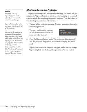 Page 4242Displaying and Adjusting the Image
Shutting Down the Projector
This projector incorporates Instant Off technology. To turn it off, you 
can press its Ppower button as described below, unplug it, or turn off 
a power switch that supplies power to the projector. You don’t have to 
wait for the projector to cool down first.
1. To turn off the projector, press the Ppower
 button on the remote 
control or projector.
You see a confirmation message. 
(If you don’t want to turn it off, 
press any other...
