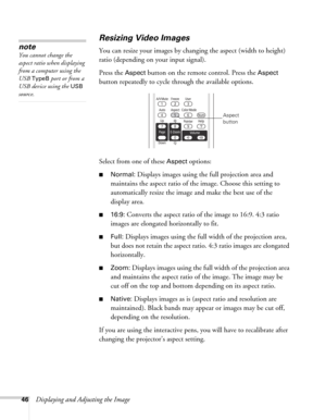 Page 4646Displaying and Adjusting the Image
Resizing Video Images
You can resize your images by changing the aspect (width to height) 
ratio (depending on your input signal).
Press the 
Aspect button on the remote control. Press the Aspect 
button repeatedly to cycle through the available options.
Select from one of these 
Aspect options:
■Normal: Displays images using the full projection area and 
maintains the aspect ratio of the image. Choose this setting to 
automatically resize the image and make the best...