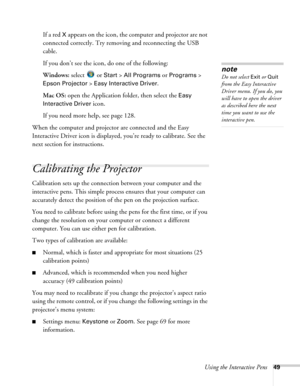 Page 49Using the Interactive Pens49
If a red X appears on the icon, the computer and projector are not 
connected correctly. Try removing and reconnecting the USB 
cable.
If you don’t see the icon, do one of the following:
Windows: select 
 or Start > All Programs or Programs > 
Epson Projector > Easy Interactive Driver.
Mac OS: open the Application folder, then select the 
Easy 
Interactive Driver
 icon.
If you need more help, see page 128.
When the computer and projector are connected and the Easy...