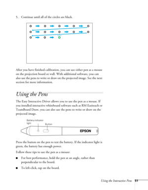 Page 51Using the Interactive Pens51
5. Continue until all of the circles are black.
After you have finished calibration, you can use either pen as a mouse 
on the projection board or wall. With additional software, you can 
also use the pens to write or draw on the projected image. See the next 
section for more information. 
Using the Pens
The Easy Interactive Driver allows you to use the pen as a mouse. If 
you installed interactive whiteboard software such as RM Easiteach or 
TeamBoard Draw, you can also use...