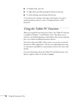 Page 5252Using the Interactive Pens
■To double-click, tap twice.
■To right-click, tap while pressing the button on the pen.
■To click and drag, tap and drag with the pen.
To use the pen for writing or drawing on the board, you need to 
install annotation software, such as TeamBoard Draw or RM 
Easiteach. 
Using the Tablet PC Function
When you install the Easy Interactive Driver, the Tablet PC function 
is enabled in Windows 7 and Windows Vista. This allows you to 
annotate, use handwriting input, and perform...