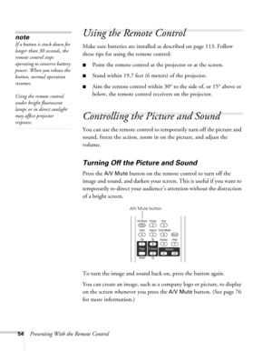 Page 5454Presenting With the Remote Control
Using the Remote Control
Make sure batteries are installed as described on page 113. Follow 
these tips for using the remote control: 
■Point the remote control at the projector or at the screen.
■Stand within 19.7 feet (6 meters) of the projector.
■Aim the remote control within 30° to the side of, or 15° above or 
below, the remote control receivers on the projector. 
Controlling the Picture and Sound
You can use the remote control to temporarily turn off the picture...