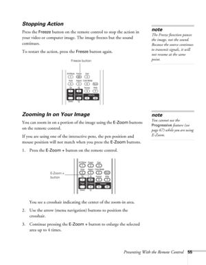 Page 55Presenting With the Remote Control55
Stopping Action
Press the Freeze button on the remote control to stop the action in 
your video or computer image. The image freezes but the sound 
continues.
To restart the action, press the 
Freeze button again.
Zooming In on Your Image
You can zoom in on a portion of the image using the E-Zoom buttons 
on the remote control. 
If you are using one of the interactive pens, the pen position and 
mouse position will not match when you press the 
E-Zoom buttons.
1....