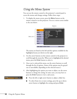 Page 6464Using the Projector Menus
Using the Menu System
You can use the remote control or the projector’s control panel to 
access the menus and change settings. Follow these steps:
1. To display the menu screen, press the 
Menu button on the 
remote control or on the projector. You see a menu screen similar 
to the one below: 
The menus are listed on the left and the options available for the 
highlighted menu are shown on the right.
2. Use the arrow buttons on the remote control or the projector to 
scroll...