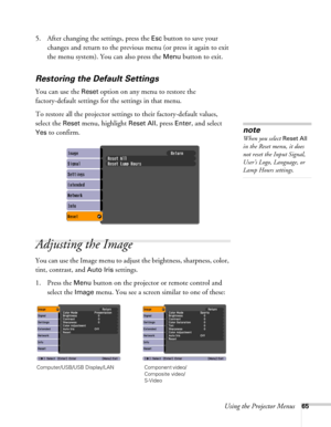 Page 65Using the Projector Menus65
5. After changing the settings, press the Esc button to save your 
changes and return to the previous menu (or press it again to exit 
the menu system). You can also press the 
Menu button to exit. 
Restoring the Default Settings
You can use the Reset option on any menu to restore the 
factory-default settings for the settings in that menu.
To restore all the projector settings to their factory-default values, 
select the 
Reset menu, highlight Reset All, press Enter, and...