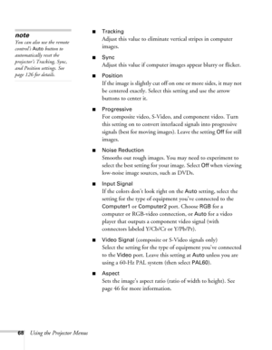 Page 6868Using the Projector Menus
■Tracking
Adjust this value to eliminate vertical stripes in computer 
images.
■Sync
Adjust this value if computer images appear blurry or flicker.
■Position
If the image is slightly cut off on one or more sides, it may not 
be centered exactly. Select this setting and use the arrow 
buttons to center it.
■Progressive
For composite video, S-Video, and component video. Turn 
this setting on to convert interlaced signals into progressive 
signals (best for moving images). Leave...