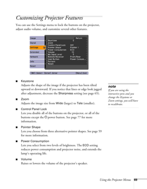 Page 69Using the Projector Menus69
Customizing Projector Features
You can use the Settings menu to lock the buttons on the projector, 
adjust audio volume, and customize several other features.
■Keystone 
Adjusts the shape of the image if the projector has been tilted 
upward or downward. If you notice that lines or edge look jagged 
after adjustment, decrease the 
Sharpness setting (see page 65).
■Zoom 
Adjusts the image size from 
Wide (larger) to Tele (smaller).
■Control Panel Lock
Lets you disable all of...