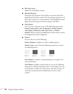 Page 7070Using the Projector Menus
■Mic Input Level
Adjusts the microphone volume.
■Remote Receiver
Deactivates the projector’s front and/or rear sensors that detect 
signals from the remote control. Use this setting to prevent use of 
the remote control or to stop interference from bright fluorescent 
lights. Restart the projector for this setting to take effect.
■User Button
Lets you create a shortcut to one of the following menu items: , 
Power Consumption, Info, Progressive, Closed Caption, 
Test Pattern
,...