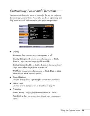 Page 71Using the Projector Menus71
Customizing Power and Operation
You can use the Extended menu to customize the way the projector 
displays images, enable Direct Power On, use closed captioning, turn 
sleep mode on or off, and customize other projector operations.
■Display
Messages: 
Lets you turn screen messages on or off.
Display Background: Sets the screen background to Black, 
Blue, or Logo when no image signal is available.
Startup Screen: Enables or disables display of the startup (User’s 
Logo) screen...