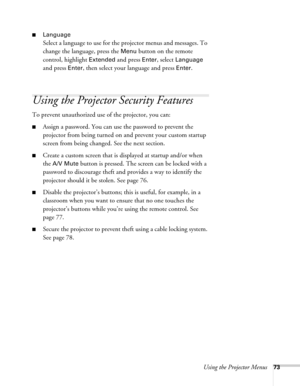 Page 73Using the Projector Menus73
■Language 
Select a language to use for the projector menus and messages. To 
change the language, press the 
Menu button on the remote 
control, highlight 
Extended and press Enter, select Language 
and press 
Enter, then select your language and press Enter.
Using the Projector Security Features
To prevent unauthorized use of the projector, you can:
■Assign a password. You can use the password to prevent the 
projector from being turned on and prevent your custom startup...