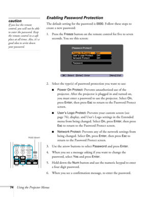 Page 7474Using the Projector Menus
Enabling Password Protection
The default setting for the password is 0000. Follow these steps to 
create a new password:
1. Press the 
Freeze button on the remote control for five to seven 
seconds. You see this screen:
2. Select the type(s) of password protection you want to use:
■Power On Protect: Prevents unauthorized use of the 
projector. After the projector is plugged in and turned on, 
you must enter a password to use the projector. Select 
On, 
press 
Enter, then press...