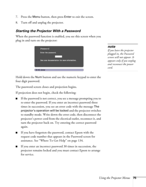 Page 75Using the Projector Menus75
7. Press the Menu button, then press Enter to exit the screen.
8. Turn off and unplug the projector.
Starting the Projector With a Password
When the password function is enabled, you see this screen when you 
plug in and turn on the projector:
Hold down the 
Num button and use the numeric keypad to enter the 
four digit password.
The password screen closes and projection begins.
If projection does not begin, check the following:
■If the password is not correct, you see a...