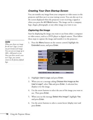 Page 7676Using the Projector Menus
Creating Your Own Startup Screen
You can transfer any image from your computer or video source to the 
projector and then use it as your startup screen. You can also use it as 
the screen displayed when the projector is not receiving a signal or 
when you press the 
A/V Mute button. The image can be a company 
logo, slogan, photograph, or any other image you want to use. 
Capturing the Image
Start by displaying the image you want to use from either a computer 
or video source,...