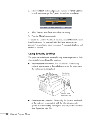 Page 7878Using the Projector Menus3. Select 
Full Lock (to lock all projector buttons) or Partial Lock (to 
lock all buttons except the Ppower button) and press 
Enter.
4. Select 
Yes and press Enter to confirm the setting.
5. Press the 
Menu button to exit. 
To disable the Control Panel Lock function, select 
Off in the Control 
Panel Lock menu. Or press and hold the 
Enter button on the 
projector’s control panel for seven seconds. A message is displayed and 
the lock is released.
Using Security Locking
The...