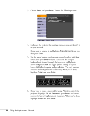Page 8686Using the Projector on a Network3. Choose 
Basic and press Enter. You see the following screen: 
4. Make sure the projector has a unique name, so you can identify it 
on your network. 
If you need to rename it, highlight the 
Projector name text box 
then press 
Enter. 
5. Use the arrow buttons on the remote control to select individual 
letters; then press 
Enter to input a character. To navigate 
backward and forward through the input text, highlight the 
arrows and press 
Enter. To toggle symbol...