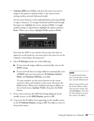 Page 89Using the Projector on a Network89
7. Highlight SSID, press Enter, and enter the name you want to 
assign to the projector (Quick mode), or the name of your 
existing wireless network (Advanced mode):
Use the arrow buttons to select individual letters; then press 
Enter 
to input a character. To navigate backward and forward through 
the input text, highlight the arrows and press 
Enter. To toggle 
symbol settings or capital letters, highlight the option and press 
Enter. When you’re done, highlight...