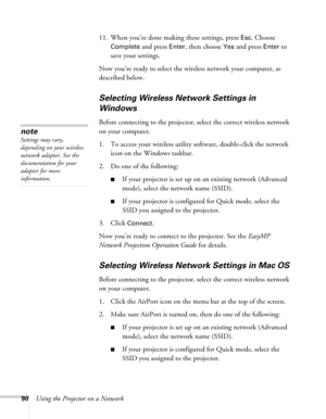 Page 9090Using the Projector on a Network11. When you’re done making these settings, press 
Esc. Choose 
Complete
 and press Enter, then choose Yes and press Enter to 
save your settings. 
Now you’re ready to select the wireless network your computer, as 
described below.
Selecting Wireless Network Settings in 
Windows
Before connecting to the projector, select the correct wireless network 
on your computer. 
1. To access your wireless utility software, double-click the network 
icon on the Windows taskbar. 
2....