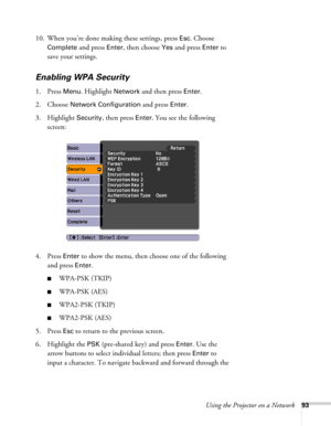 Page 93Using the Projector on a Network93
10. When you’re done making these settings, press Esc. Choose 
Complete
 and press Enter, then choose Yes and press Enter to 
save your settings.
Enabling WPA Security
1. Press Menu. Highlight Network and then press Enter. 
2. Choose 
Network Configuration and press Enter. 
3. Highlight 
Security, then press Enter. You see the following 
screen: 
4. Press 
Enter to show the menu, then choose one of the following 
and press 
Enter.
■WPA-PSK (TKIP)
■WPA-PSK (AES)...