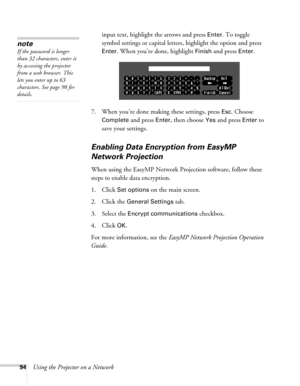 Page 9494Using the Projector on a Networkinput text, highlight the arrows and press 
Enter. To toggle 
symbol settings or capital letters, highlight the option and press 
Enter. When you’re done, highlight Finish and press Enter. 
7. When you’re done making these settings, press 
Esc. Choose 
Complete
 and press Enter, then choose Yes and press Enter to 
save your settings. 
Enabling Data Encryption from EasyMP 
Network Projection
When using the EasyMP Network Projection software, follow these 
steps to enable...
