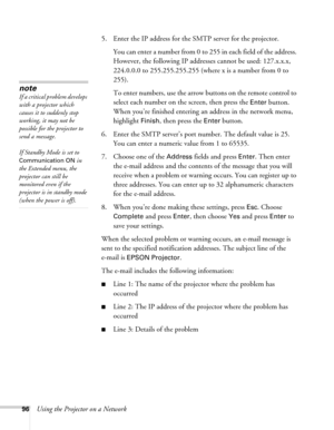 Page 9696Using the Projector on a Network5. Enter the IP address for the SMTP server for the projector.
You can enter a number from 0 to 255 in each field of the address. 
However, the following IP addresses cannot be used: 127.x.x.x, 
224.0.0.0 to 255.255.255.255 (where x is a number from 0 to 
255).
To enter numbers, use the arrow buttons on the remote control to 
select each number on the screen, then press the 
Enter button. 
When you’re finished entering an address in the network menu, 
highlight 
Finish,...