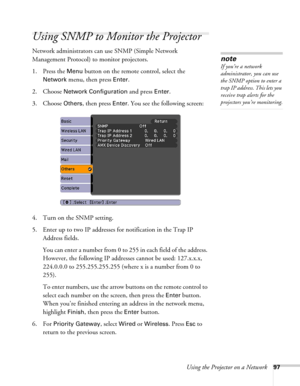 Page 97Using the Projector on a Network97
Using SNMP to Monitor the Projector
Network administrators can use SNMP (Simple Network 
Management Protocol) to monitor projectors. 
1. Press the 
Menu button on the remote control, select the 
Network menu, then press Enter. 
2. Choose 
Network Configuration and press Enter. 
3. Choose 
Others, then press Enter. You see the following screen: 
4. Turn on the SNMP setting.
5. Enter up to two IP addresses for notification in the Trap IP 
Address fields.
You can enter a...