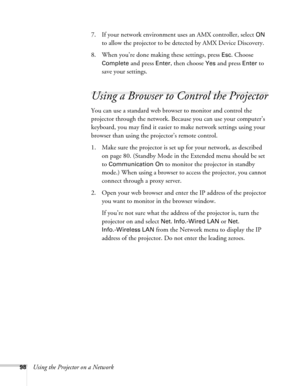 Page 9898Using the Projector on a Network7. If your network environment uses an AMX controller, select 
ON 
to allow the projector to be detected by AMX Device Discovery.
8. When you’re done making these settings, press 
Esc. Choose 
Complete
 and press Enter, then choose Yes and press Enter to 
save your settings.
Using a Browser to Control the Projector
You can use a standard web browser to monitor and control the 
projector through the network. Because you can use your computer’s 
keyboard, you may find it...
