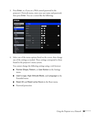 Page 99Using the Projector on a Network99
3. Press Enter, or, if you set a Web control password in the 
projector’s Network menu, enter your user name and password, 
then press 
Enter. You see a screen like the following:
4. Select one of the menu options listed on the screen, then change 
any of the settings as needed. These settings correspond to those 
found in the projector’s menu system.
You cannot change the following settings using a web browser:
■Pointer Shape, Pattern, or User Button in the Settings...