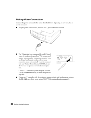 Page 2020Setting Up the Projector
Making Other Connections
Connect the power cable and other cables described below, depending on how you plan to 
use the projector.
■Plug the power cable into the projector and a grounded electrical outlet. 
■The Trigger out port outputs a 12-volt DC signal 
when the projector is turned on. This lets a central 
control system monitor whether the projector is on 
or off, and can be used to raise or lower your 
projection screen automatically when the projector 
is in use. On the...