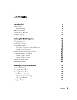 Page 3Contents3
Contents
Introduction6
Projector Parts 7
Remote Control 9
Optional Accessories 10
Registration and Warranty 10
Using This Manual 11
Setting Up the Projector12
Choosing a Location 12
Installing the Projector 16
Connecting the Cables 18
Connecting Video and Computer Equipment 18
Making Other Connections 20
Installing Batteries in the Remote Control 21
Turning the Projector On and Off 21
Turning On the Projector 21
Turning Off the Projector 22
Selecting the Image Source 23
Positioning the Image...