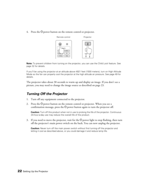 Page 2222Setting Up the Projector
4. Press the Ppower button on the remote control or projector.
Note: To prevent children from turning on the projector, you can use the Child Lock feature. See 
page 32 for details.
If you’ll be using the projector at an altitude above 4921 feet (1500 meters), turn on High Altitude 
Mode so the fan can properly cool the projector at the high altitude air pressure. See page 49 for 
details.
The projector takes about 30 seconds to warm up and display an image. If you don’t see a...