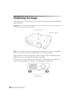 Page 2424Setting Up the Projector
Positioning the Image
If the image is not centered on the screen, use the horizontal and vertical lens shift dials to 
adjust its position.
Caution: Do not try to move the lens by hand, or you may damage the projector. Always use the 
lens shift dials to change the lens position.
Note: You can display a test pattern to help adjust the image position by pressing the Pattern 
button on the remote control. Press the Esc button to turn off the test pattern.
When you hear a click,...