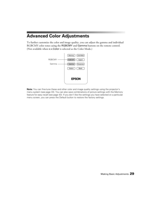 Page 29Making Basic Adjustments29
Advanced Color Adjustments
To further customize the color and image quality, you can adjust the gamma and individual 
RGBCMY color tones using the 
RGBCMY and Gamma buttons on the remote control. 
(Not available when 
x.v.Color is selected as the Color Mode.)
Note: You can fine-tune these and other color and image quality settings using the projector’s 
menu system (see page 33). You can also save combinations of picture settings with the Memory 
feature for easy recall (see...