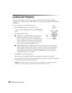 Page 3232Making Basic Adjustments
Locking the Projector
The projector includes two lock settings to prevent the image from being accidentally 
changed once it’s adjusted, and to keep children from turning on the projector without adult 
supervision. 
To access the lock settings, follow these steps:
1. Press the 
Menu button on the remote control.
2. Use the menu navigation buttons to open the 
Settings 
menu.
3. Choose from these options:
■Child Lock to disable the Ppower button on the 
projector’s control...